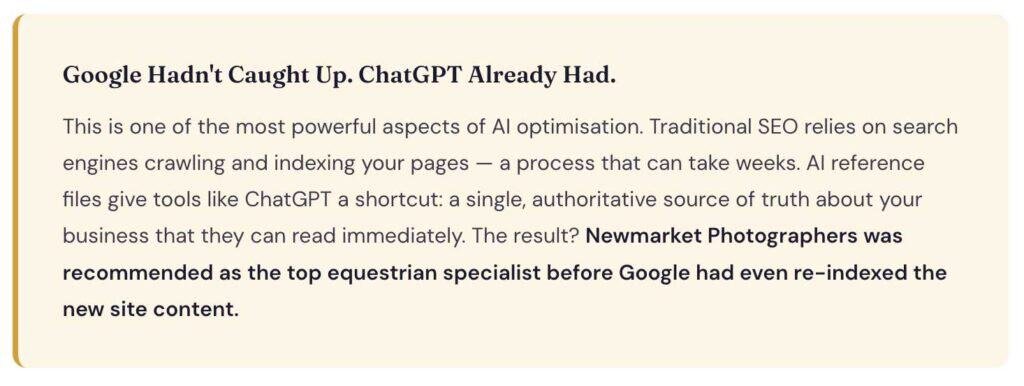 Google Hadn't Caught Up. ChatGPT Already Had.
This is one of the most powerful aspects of AI optimisation. Traditional SEO relies on search engines crawling and indexing your pages — a process that can take weeks. AI reference files give tools like ChatGPT a shortcut: a single, authoritative source of truth about your business that they can read immediately. The result? Newmarket Photographers was recommended as the top equestrian specialist before Google had even re-indexed the new site content.